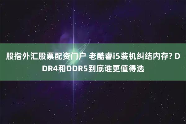 股指外汇股票配资门户 老酷睿i5装机纠结内存? DDR4和DDR5到底谁更值得选