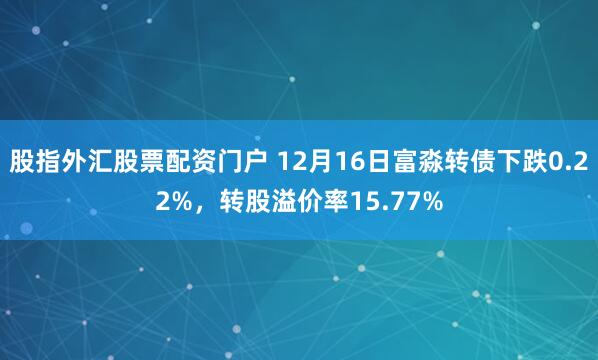 股指外汇股票配资门户 12月16日富淼转债下跌0.22%，转股溢价率15.77%