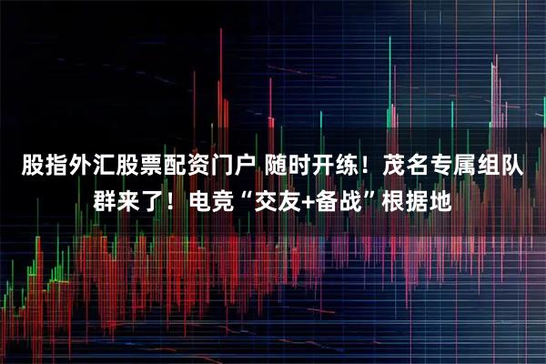 股指外汇股票配资门户 随时开练！茂名专属组队群来了！电竞“交友+备战”根据地