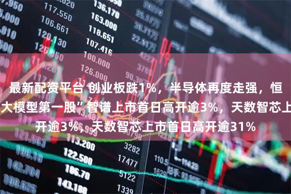 最新配资平台 创业板跌1%，半导体再度走强，恒科指跌1%，“全球大模型第一股”智谱上市首日高开逾3%，天数智芯上市首日高开逾31%