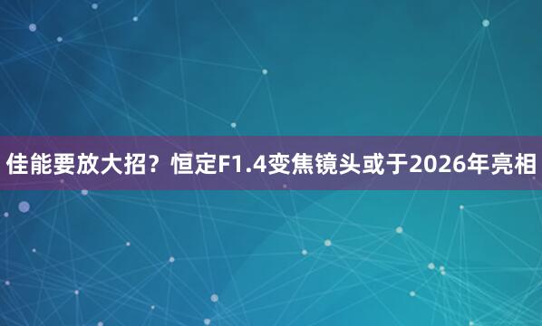佳能要放大招?恒定F1.4变焦镜头或于2026年亮相