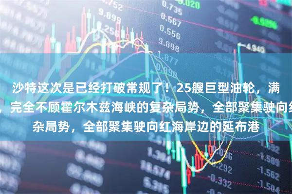 沙特这次是已经打破常规了!25艘巨型油轮,满载5000万桶石油,完全不顾霍尔木兹海峡的复杂局势,全部聚集驶向红海岸边的延布港