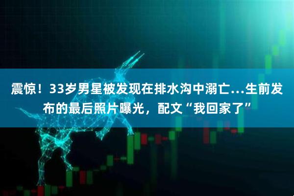 震惊!33岁男星被发现在排水沟中溺亡…生前发布的最后照片曝光,配文“我回家了”