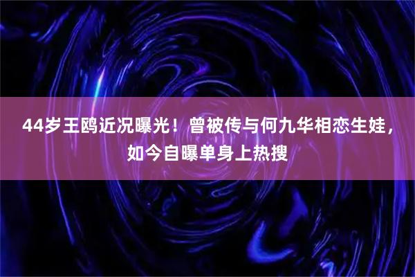 44岁王鸥近况曝光！曾被传与何九华相恋生娃，如今自曝单身上热搜