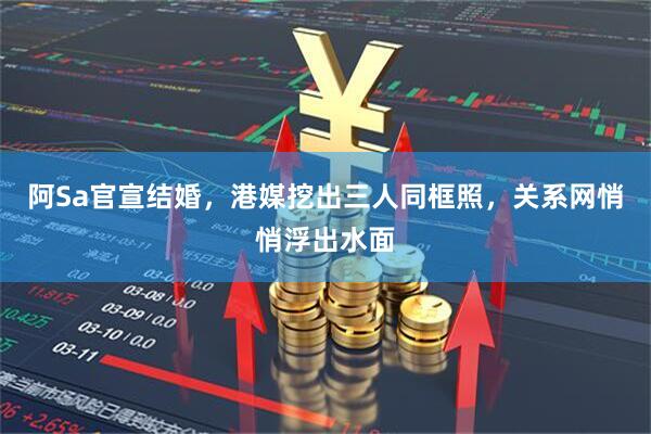 阿Sa官宣结婚，港媒挖出三人同框照，关系网悄悄浮出水面