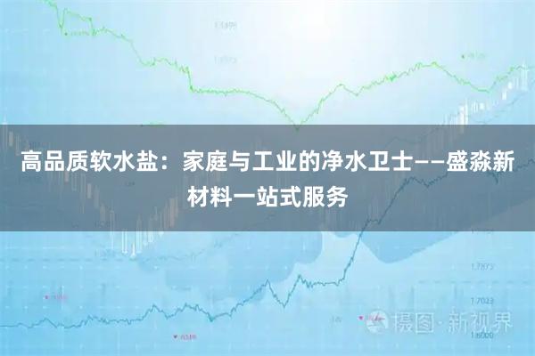 高品质软水盐：家庭与工业的净水卫士——盛淼新材料一站式服务