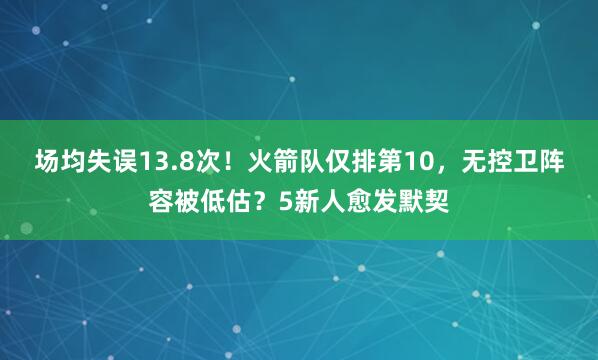 场均失误13.8次！火箭队仅排第10，无控卫阵容被低估？5新人愈发默契