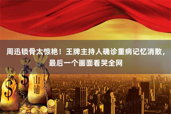 周迅锁骨太惊艳！王牌主持人确诊重病记忆消散，最后一个画面看哭全网