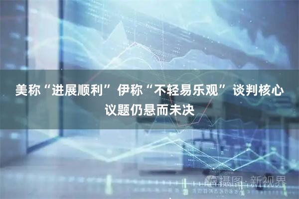 美称“进展顺利” 伊称“不轻易乐观” 谈判核心议题仍悬而未决