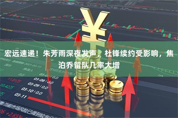 宏远速递！朱芳雨深夜发声，杜锋续约受影响，焦泊乔留队几率大增