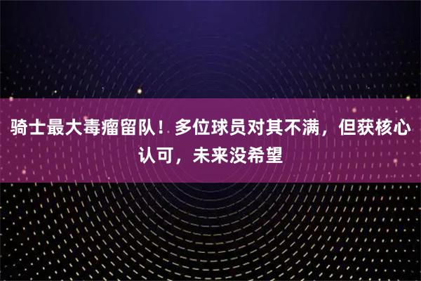 骑士最大毒瘤留队！多位球员对其不满，但获核心认可，未来没希望
