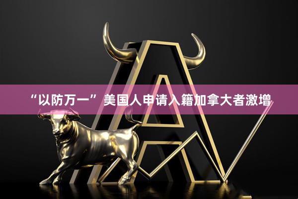 “以防万一” 美国人申请入籍加拿大者激增