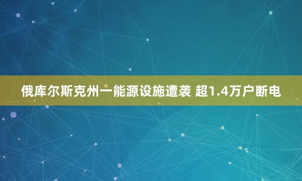 俄库尔斯克州一能源设施遭袭 超1.4万户断电