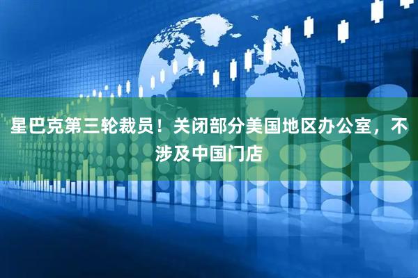 星巴克第三轮裁员！关闭部分美国地区办公室，不涉及中国门店