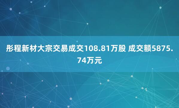 彤程新材大宗交易成交108.81万股 成交额5875.74万元