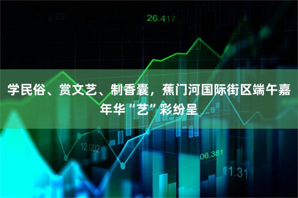学民俗、赏文艺、制香囊,蕉门河国际街区端午嘉年华“艺”彩纷呈