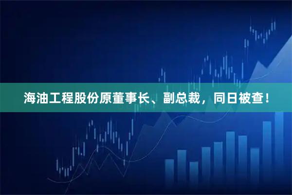 海油工程股份原董事长、副总裁，同日被查！
