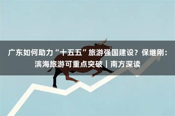 广东如何助力“十五五”旅游强国建设？保继刚：滨海旅游可重点突破｜南方深读
