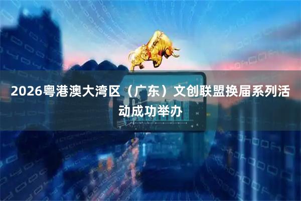 2026粤港澳大湾区（广东）文创联盟换届系列活动成功举办